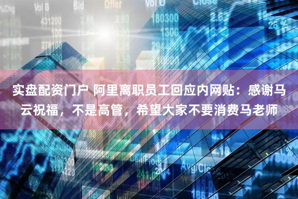 实盘配资门户 阿里离职员工回应内网贴：感谢马云祝福，不是高管，希望大家不要消费马老师
