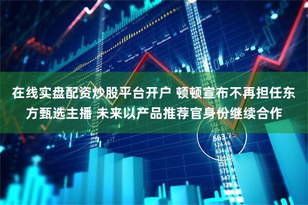在线实盘配资炒股平台开户 顿顿宣布不再担任东方甄选主播 未来以产品推荐官身份继续合作