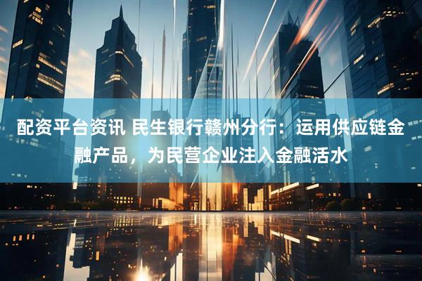 配资平台资讯 民生银行赣州分行：运用供应链金融产品，为民营企业注入金融活水