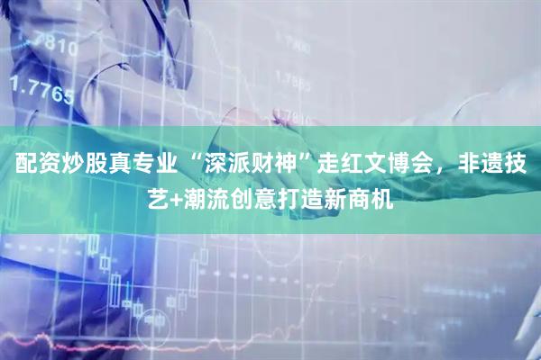 配资炒股真专业 “深派财神”走红文博会，非遗技艺+潮流创意打造新商机