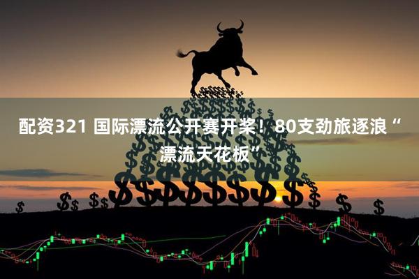 配资321 国际漂流公开赛开桨！80支劲旅逐浪“漂流天花板”