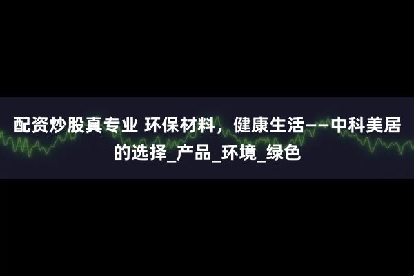 配资炒股真专业 环保材料，健康生活——中科美居的选择_产品_环境_绿色