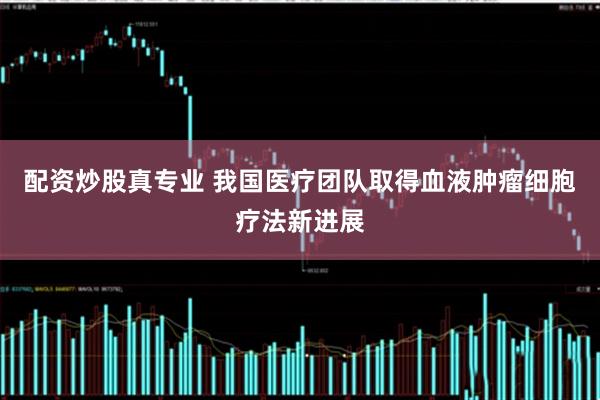 配资炒股真专业 我国医疗团队取得血液肿瘤细胞疗法新进展