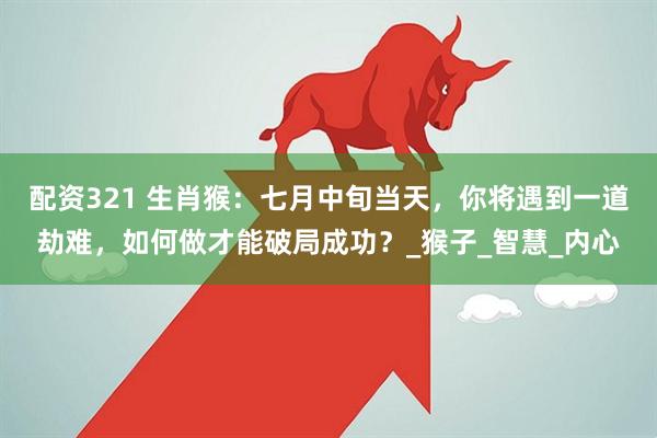 配资321 生肖猴：七月中旬当天，你将遇到一道劫难，如何做才能破局成功？_猴子_智慧_内心