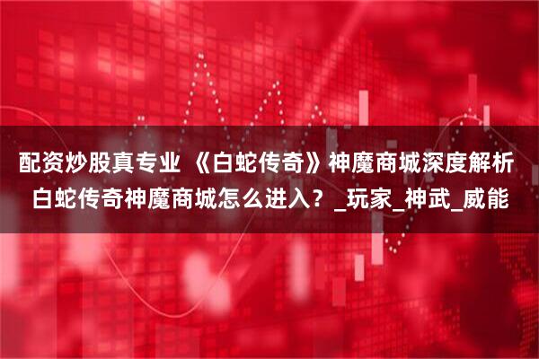 配资炒股真专业 《白蛇传奇》神魔商城深度解析 白蛇传奇神魔商城怎么进入？_玩家_神武_威能