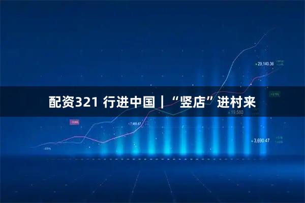 配资321 行进中国｜“竖店”进村来