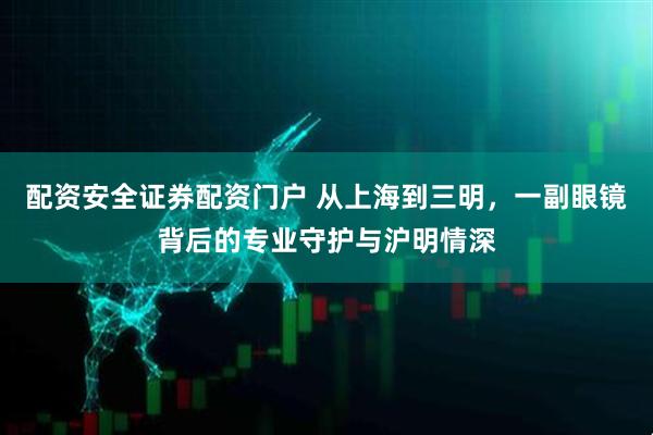 配资安全证券配资门户 从上海到三明，一副眼镜背后的专业守护与沪明情深