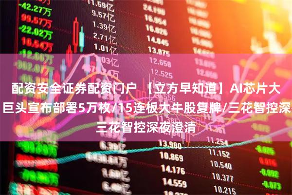 配资安全证券配资门户 【立方早知道】AI芯片大消息！巨头宣布部署5万枚/15连板大牛股复牌/三花智控深夜澄清