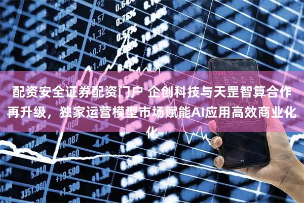 配资安全证券配资门户 企创科技与天罡智算合作再升级，独家运营模型市场赋能AI应用高效商业化