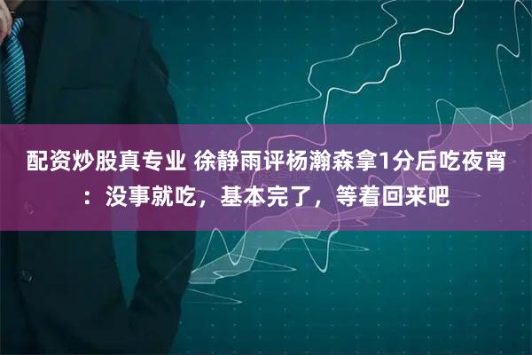 配资炒股真专业 徐静雨评杨瀚森拿1分后吃夜宵：没事就吃，基本完了，等着回来吧