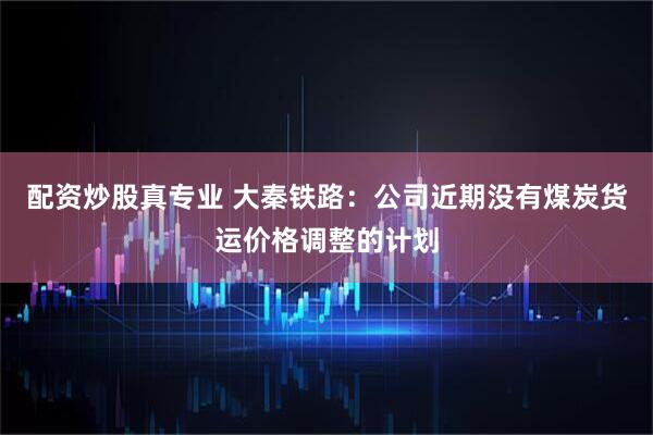 配资炒股真专业 大秦铁路：公司近期没有煤炭货运价格调整的计划