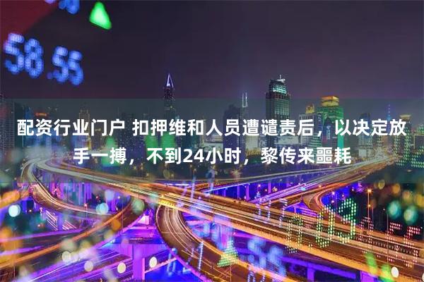 配资行业门户 扣押维和人员遭谴责后，以决定放手一搏，不到24小时，黎传来噩耗