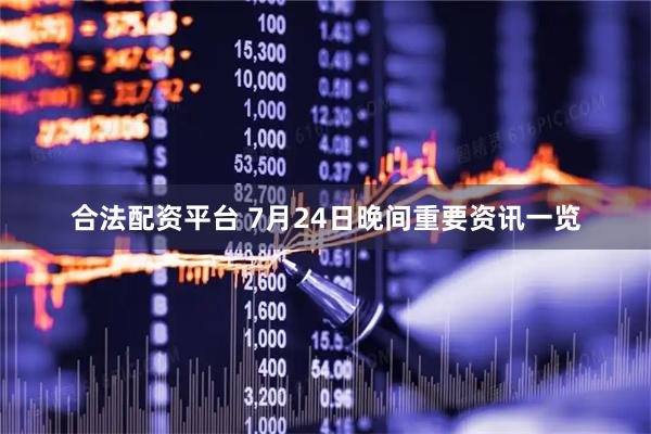 合法配资平台 7月24日晚间重要资讯一览
