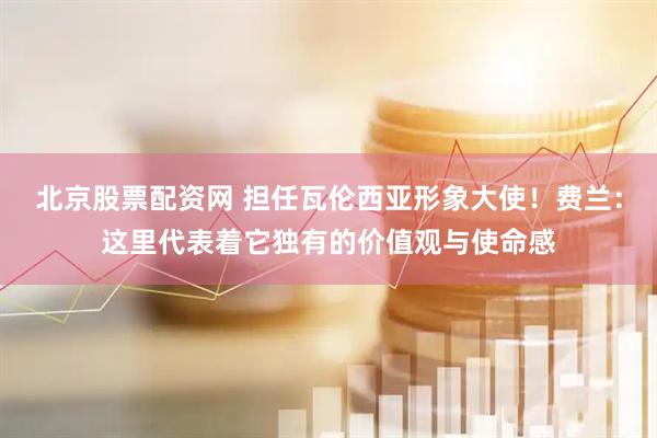 北京股票配资网 担任瓦伦西亚形象大使！费兰：这里代表着它独有的价值观与使命感